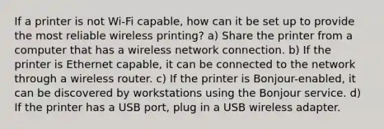 If a printer is not Wi-Fi capable, how can it be set up to provide the most reliable wireless printing? a) Share the printer from a computer that has a wireless network connection. b) If the printer is Ethernet capable, it can be connected to the network through a wireless router. c) If the printer is Bonjour-enabled, it can be discovered by workstations using the Bonjour service. d) If the printer has a USB port, plug in a USB wireless adapter.