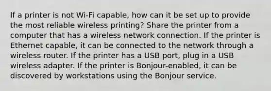 If a printer is not Wi-Fi capable, how can it be set up to provide the most reliable wireless printing? Share the printer from a computer that has a wireless network connection. If the printer is Ethernet capable, it can be connected to the network through a wireless router. If the printer has a USB port, plug in a USB wireless adapter. If the printer is Bonjour-enabled, it can be discovered by workstations using the Bonjour service.