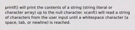 printf() will print the contents of a string (string literal or character array) up to the null character. scanf() will read a string of characters from the user input until a whitespace character (a space, tab, or newline) is reached.