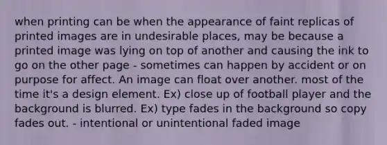 when printing can be when the appearance of faint replicas of printed images are in undesirable places, may be because a printed image was lying on top of another and causing the ink to go on the other page - sometimes can happen by accident or on purpose for affect. An image can float over another. most of the time it's a design element. Ex) close up of football player and the background is blurred. Ex) type fades in the background so copy fades out. - intentional or unintentional faded image