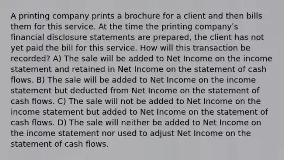 A printing company prints a brochure for a client and then bills them for this service. At the time the printing companyʹs financial disclosure statements are prepared, the client has not yet paid the bill for this service. How will this transaction be recorded? A) The sale will be added to Net Income on the income statement and retained in Net Income on the statement of cash flows. B) The sale will be added to Net Income on the income statement but deducted from Net Income on the statement of cash flows. C) The sale will not be added to Net Income on the income statement but added to Net Income on the statement of cash flows. D) The sale will neither be added to Net Income on the income statement nor used to adjust Net Income on the statement of cash flows.