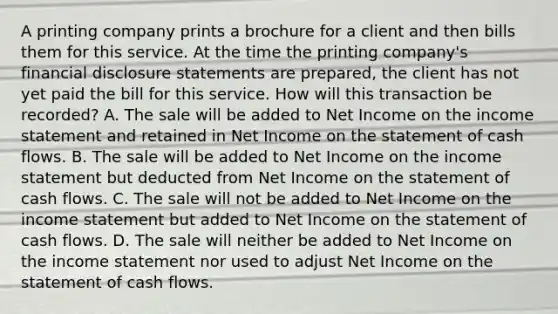 A printing company prints a brochure for a client and then bills them for this service. At the time the printing company's financial disclosure statements are prepared, the client has not yet paid the bill for this service. How will this transaction be recorded? A. The sale will be added to Net Income on the <a href='https://www.questionai.com/knowledge/kCPMsnOwdm-income-statement' class='anchor-knowledge'>income statement</a> and retained in Net Income on the statement of cash flows. B. The sale will be added to Net Income on the income statement but deducted from Net Income on the statement of cash flows. C. The sale will not be added to Net Income on the income statement but added to Net Income on the statement of cash flows. D. The sale will neither be added to Net Income on the income statement nor used to adjust Net Income on the statement of cash flows.