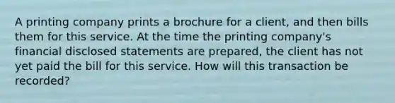 A printing company prints a brochure for a client, and then bills them for this service. At the time the printing company's financial disclosed statements are prepared, the client has not yet paid the bill for this service. How will this transaction be recorded?