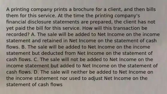 A printing company prints a brochure for a client, and then bills them for this service. At the time the printing company's financial disclosure statements are prepared, the client has not yet paid the bill for this service. How will this transaction be recorded? A. The sale will be added to Net Income on the income statement and retained in Net Income on the statement of cash flows. B. The sale will be added to Net Income on the income statement but deducted from Net Income on the statement of cash flows. C. The sale will not be added to Net Income on the income statement but added to Net Income on the statement of cash flows. D. The sale will neither be added to Net Income on the income statement nor used to adjust Net Income on the statement of cash flows