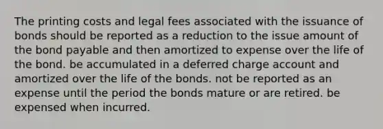 The printing costs and legal fees associated with the issuance of bonds should be reported as a reduction to the issue amount of the bond payable and then amortized to expense over the life of the bond. be accumulated in a deferred charge account and amortized over the life of the bonds. not be reported as an expense until the period the bonds mature or are retired. be expensed when incurred.