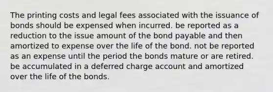 The printing costs and legal fees associated with the issuance of bonds should be expensed when incurred. be reported as a reduction to the issue amount of the bond payable and then amortized to expense over the life of the bond. not be reported as an expense until the period the bonds mature or are retired. be accumulated in a deferred charge account and amortized over the life of the bonds.