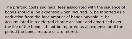 The printing costs and legal fees associated with the issuance of bonds should a. be expensed when incurred. b. be reported as a deduction from the face amount of <a href='https://www.questionai.com/knowledge/kvHJpN4vyZ-bonds-payable' class='anchor-knowledge'>bonds payable</a>. c. be accumulated in a deferred charge account and amortized over the life of the bonds. d. not be reported as an expense until the period the bonds mature or are retired.