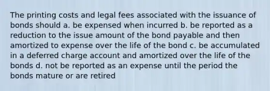 The printing costs and legal fees associated with the issuance of bonds should a. be expensed when incurred b. be reported as a reduction to the issue amount of the bond payable and then amortized to expense over the life of the bond c. be accumulated in a deferred charge account and amortized over the life of the bonds d. not be reported as an expense until the period the bonds mature or are retired