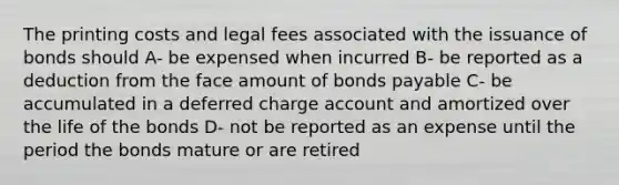 The printing costs and legal fees associated with the issuance of bonds should A- be expensed when incurred B- be reported as a deduction from the face amount of bonds payable C- be accumulated in a deferred charge account and amortized over the life of the bonds D- not be reported as an expense until the period the bonds mature or are retired