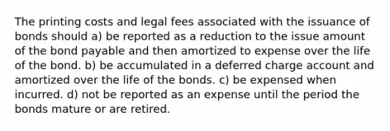 The printing costs and legal fees associated with the issuance of bonds should a) be reported as a reduction to the issue amount of the bond payable and then amortized to expense over the life of the bond. b) be accumulated in a deferred charge account and amortized over the life of the bonds. c) be expensed when incurred. d) not be reported as an expense until the period the bonds mature or are retired.