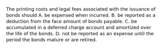 The printing costs and legal fees associated with the issuance of bonds should A. be expensed when incurred. B. be reported as a deduction from the face amount of <a href='https://www.questionai.com/knowledge/kvHJpN4vyZ-bonds-payable' class='anchor-knowledge'>bonds payable</a>. C. be accumulated in a deferred charge account and amortized over the life of the bonds. D. not be reported as an expense until the period the bonds mature or are retired.