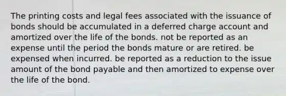 The printing costs and legal fees associated with the issuance of bonds should be accumulated in a deferred charge account and amortized over the life of the bonds. not be reported as an expense until the period the bonds mature or are retired. be expensed when incurred. be reported as a reduction to the issue amount of the bond payable and then amortized to expense over the life of the bond.