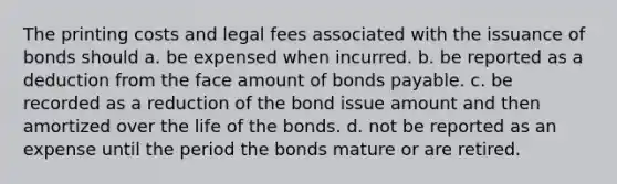 The printing costs and legal fees associated with the issuance of bonds should a. be expensed when incurred. b. be reported as a deduction from the face amount of bonds payable. c. be recorded as a reduction of the bond issue amount and then amortized over the life of the bonds. d. not be reported as an expense until the period the bonds mature or are retired.