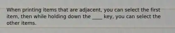 When printing items that are adjacent, you can select the first item, then while holding down the ____ key, you can select the other items.