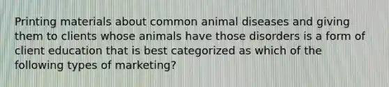 Printing materials about common animal diseases and giving them to clients whose animals have those disorders is a form of client education that is best categorized as which of the following types of marketing?