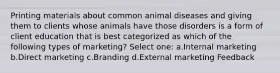 Printing materials about common animal diseases and giving them to clients whose animals have those disorders is a form of client education that is best categorized as which of the following types of marketing? Select one: a.Internal marketing b.Direct marketing c.Branding d.External marketing Feedback