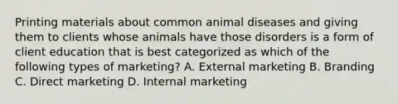 Printing materials about common animal diseases and giving them to clients whose animals have those disorders is a form of client education that is best categorized as which of the following types of marketing? A. External marketing B. Branding C. Direct marketing D. Internal marketing