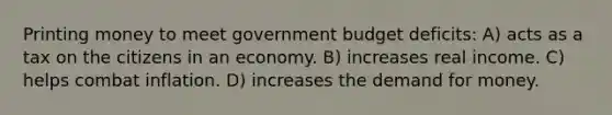 Printing money to meet government budget deficits: A) acts as a tax on the citizens in an economy. B) increases real income. C) helps combat inflation. D) increases the demand for money.