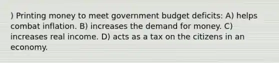 ) Printing money to meet government budget deficits: A) helps combat inflation. B) increases the demand for money. C) increases real income. D) acts as a tax on the citizens in an economy.