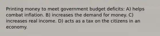 Printing money to meet government budget deficits: A) helps combat inflation. B) increases the demand for money. C) increases real income. D) acts as a tax on the citizens in an economy.