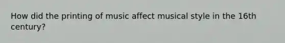 How did the printing of music affect musical style in the 16th century?