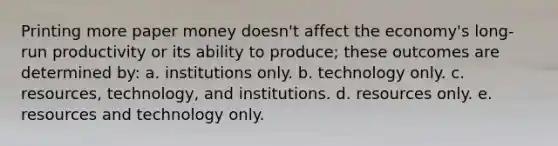 Printing more paper money doesn't affect the economy's long-run productivity or its ability to produce; these outcomes are determined by: a. institutions only. b. technology only. c. resources, technology, and institutions. d. resources only. e. resources and technology only.