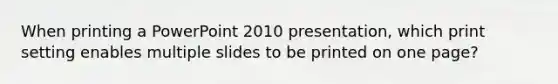 When printing a PowerPoint 2010 presentation, which print setting enables multiple slides to be printed on one page?