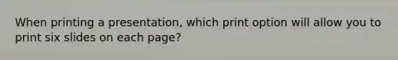 When printing a presentation, which print option will allow you to print six slides on each page?