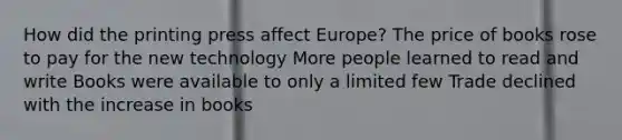 How did the printing press affect Europe? The price of books rose to pay for the new technology More people learned to read and write Books were available to only a limited few Trade declined with the increase in books