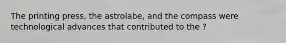 The printing press, the astrolabe, and the compass were technological advances that contributed to the ?