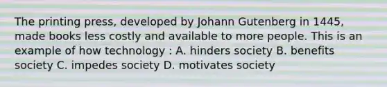 The printing press, developed by Johann Gutenberg in 1445, made books less costly and available to more people. This is an example of how technology : A. hinders society B. benefits society C. impedes society D. motivates society