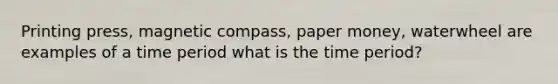 Printing press, magnetic compass, paper money, waterwheel are examples of a time period what is the time period?