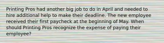 Printing Pros had another big job to do in April and needed to hire additional help to make their deadline. The new employee received their first paycheck at the beginning of May. When should Printing Pros recognize the expense of paying their employee?