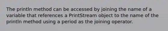 The println method can be accessed by joining the name of a variable that references a PrintStream object to the name of the println method using a period as the joining operator.