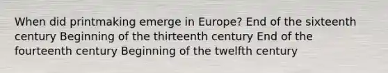 When did printmaking emerge in Europe? End of the sixteenth century Beginning of the thirteenth century End of the fourteenth century Beginning of the twelfth century