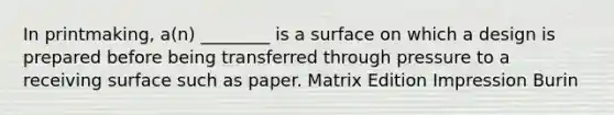 In printmaking, a(n) ________ is a surface on which a design is prepared before being transferred through pressure to a receiving surface such as paper. Matrix Edition Impression Burin