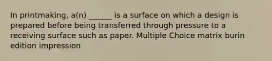 In printmaking, a(n) ______ is a surface on which a design is prepared before being transferred through pressure to a receiving surface such as paper. Multiple Choice matrix burin edition impression