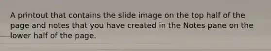 A printout that contains the slide image on the top half of the page and notes that you have created in the Notes pane on the lower half of the page.