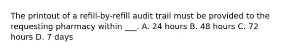 The printout of a refill-by-refill audit trail must be provided to the requesting pharmacy within ___. A. 24 hours B. 48 hours C. 72 hours D. 7 days