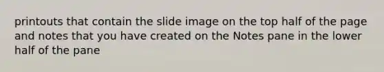 printouts that contain the slide image on the top half of the page and notes that you have created on the Notes pane in the lower half of the pane