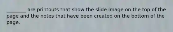 ________ are printouts that show the slide image on the top of the page and the notes that have been created on the bottom of the page.