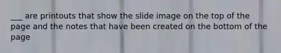 ___ are printouts that show the slide image on the top of the page and the notes that have been created on the bottom of the page