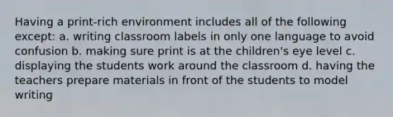 Having a print-rich environment includes all of the following except: a. writing classroom labels in only one language to avoid confusion b. making sure print is at the children's eye level c. displaying the students work around the classroom d. having the teachers prepare materials in front of the students to model writing