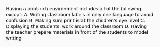 Having a print-rich environment includes all of the following except: A. Writing classroom labels in only one language to avoid confusion B. Making sure print is at the children's eye level C. Displaying the students' work around the classroom D. Having the teacher prepare materials in front of the students to model writing