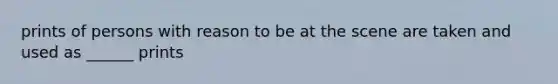 prints of persons with reason to be at the scene are taken and used as ______ prints