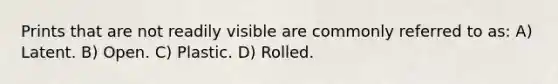 Prints that are not readily visible are commonly referred to as: A) Latent. B) Open. C) Plastic. D) Rolled.