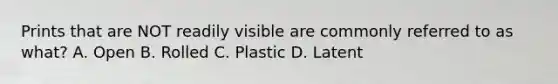 Prints that are NOT readily visible are commonly referred to as what? A. Open B. Rolled C. Plastic D. Latent