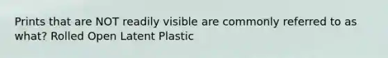 Prints that are NOT readily visible are commonly referred to as what? Rolled Open Latent Plastic