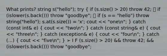 What prints? string s("hello"); try { if (s.size() > 20) throw 42; 🔆 if (islower(s.back())) throw "goodbye"; 🔆 if (s == "hello") throw string("hello"); s.at(s.size()) = 'x'; cout 20) && throw 42; && (islower(s.back())) throw "goodbye";