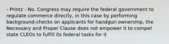 - Printz - No. Congress may require the federal government to regulate commerce directly, in this case by performing background-checks on applicants for handgun ownership, the Necessary and Proper Clause does not empower it to compel state CLEOs to fulfill its federal tasks for it